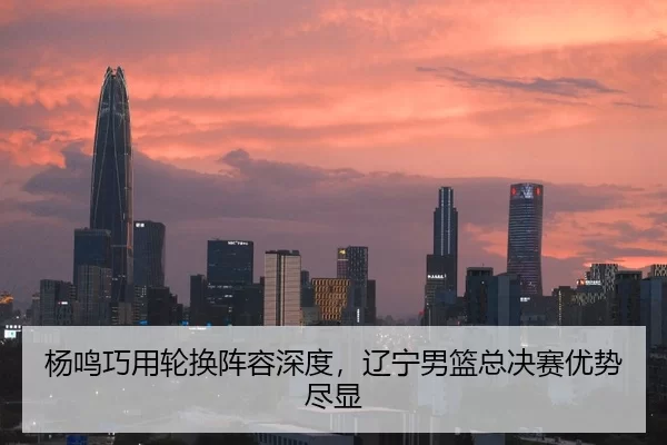 杨鸣巧用轮换阵容深度，辽宁男篮总决赛优势尽显