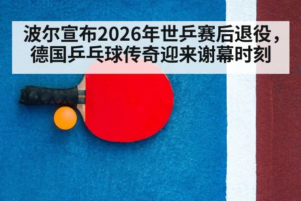 波尔宣布2026年世乒赛后退役,德国乒乓球传奇迎来谢幕时刻
