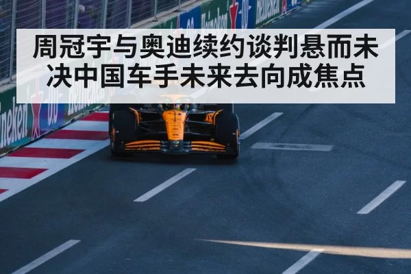 周冠宇与奥迪续约谈判悬而未决中国车手未来去向成焦点